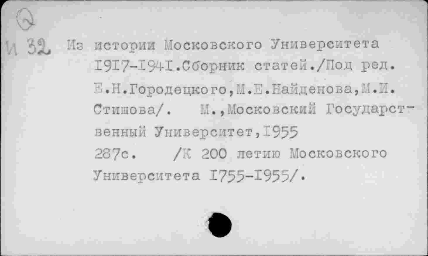 ﻿7 ЗХ ИСТОРИИ Московского Университета 1917-1941.Сборник статей./Под ред.
Н. Н. Городе цко г о,М.Е.Найд е но в а,М.И.
Стишова/. М.»Московский Государст-
венный Университет,1955
287с. /К 200 летию Московского Университета 1755-1955/♦